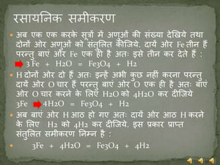  अब एक एक करके सूत्रों में अणुओं की संख्या देखखये तर्था
दोनों ओर अणुओं को संतुमलत कीजजये. दायें ओर Fe तीन हैं
परन्तु बाएं ओर Fe एक ही है अतः इसे तीन कर देते हैं :
Fe + H2O = Fe3O4 + H2
 H दोनों ओर दो हैं अतः इन्हें अभी कु छ नहीं करना परन्तु
दायें ओर O चार हैं परन्तु बाएं ओर O एक ही है अतः बाएं
ओर O चार करने के मलए H2O को 4H2O कर दीजजये
3Fe + H2O = Fe3O4 + H2
 अब बाएं ओर H आठ हो गए अतः दायें ओर आठ H करने
के मलए H2 को 4H2 कर दीजजये. इस प्रकार प्राप्त
संतुमलत समीकरण ननम्न है :
 3Fe + 4H2O = Fe3O4 + 4H2
3
4
 