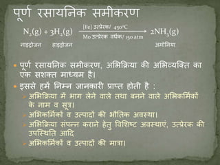 N2(g) + 3H2(g) 2NH3(g)
 पूणण रसायननक समीकरण, अमभकिया की अमभव्यजक्त का
एक सशक्त माध्यम है।
 इससे हमें ननम्न जानकारी प्राप्त होती है :
 अमभकिया में भाग लेने वाले तर्था बनने वाले अमभकममणकों
के नाम व सूत्र।
 अमभकममणकों व उत्पादों की भौनतक अवस्र्था।
 अमभकिया संपन्न कराने हेतु ववमशष्ट अवस्र्थाएं, उत्प्रेरक की
उपजस्र्थनत आदद
 अमभकममणकों व उत्पादों की मात्रा।
[Fe} उत्प्रेरक/ 4500C
Mo उत्प्रेरक विणक/ 150 atm
नाइट्रोजन हाइड्रोजन अमोननया
 