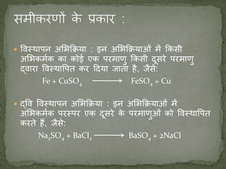  ववस्र्थापन अमभकिया : इन अमभकियाओं में ककसी
अमभकमणक का कोई एक परमाणु ककसी दूसरे परमाणु
द्वारा ववस्र्थावपत कर ददया जाता है, जैसे:
Fe + CuSO4 FeSO4 + Cu
 द्वव ववस्र्थापन अमभकिया : इन अमभकियाओं में
अमभकमणक परस्पर एक दूसरे के परमाणुओं को ववस्र्थावपत
करते हैं, जैसे:
Na2SO4 + BaCl2 BaSO4 + 2NaCl
 