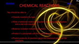PREVIOUS                                                               NEXT
               CHEMICAL REACTIONS
 You should be able to

     Classify reactions by type.

     Write a balanced molecular equation, complete ionic equation,
        and a net ionic equation.

     Balance oxidation-reduction reactions.

     Predict if a precipitate will form using the solubility rules.

     Predict products of reactions given the chemical names of the
        reactants.
 