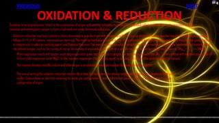 PREVIOUS                                                                                                                                             NEXT

                        OXIDATION & REDUCTION
Oxidation, in its original sense, refers to the combination of oxygen with another substance to produce a compound called an oxide. Iron, in the presence of water,
combines with atmospheric oxygen to form a hydrated iron oxide, commonly called rust.
   Oxidation-reduction reactions combine a chemical wanting to gain electrons with a chemical willing to give up electrons. Such a reaction may be generally represented as
   follows: X·+ Y ⇄ XY· (where · represents an electron). The material that loses electrons is said to be oxidized and is called a reducing agent; the material that gains electrons
   is reduced and is called an oxidizing agent (see Chemical Reaction). The most common examples of oxidation are those reactions involving the combination of materials with
   the element oxygen, such as the rusting of iron or the burning of any combustible material in air. The equation for the burning of magnesium is: 2Mg(s) + O2(g) → 2MgO(s).
       When magnesium reacts with oxygen, each magnesium atom gives two electrons to oxygen. The positive magnesium ions (Mg 2+) then combine with negative oxygen ions (O2-)
       to form solid magnesium oxide (MgO). In this reaction, magnesium (the reducing agent) is oxidized, and oxygen (the oxidizing agent) is reduced.
      The reaction between metallic sodium and chlorine gas is an oxidation-reduction reaction that does not involve oxygen:

      This way of writing the oxidation-reduction reaction illustrates that both elements attain a noble-gas configuration (completely filled outer
      shells). Sodium loses an electron, achieving the noble gas configuration of neon, and chlorine gains an electron, achieving the noble gas
      configuration of argon.
 