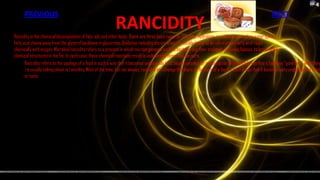 PREVIOUS                                                                                                                                               NEXT
                                                              RANCIDITY
Rancidity is the chemical decomposition of fats, oils and other lipids. There are three basic types of rancidity. Hydrolytic rancidity occurs when water splits
fatty acid chains away from the glycerol backbone in glycerines. Oxidative rancidity occurs when the double bonds of an unsaturated fatty acid react
chemically with oxygen. Microbial rancidity refers to a process in which microorganisms such as bacteria use their enzymes, including lipases, to break down
chemical structures in the fat. In each case, these chemical reactions result in undesirable doors and flavours.
       Rancidity refers to the spoilage of a food in such a way that it becomes undesirable (and usually unsafe) for consumption. When people say that a food has "gone bad," what they
       're usually talking about is rancidity. Most of the time, but not always, rancidity can change the doors or flavours of a food in such a way that it becomes very unpleasant to smell
       or taste.
 
