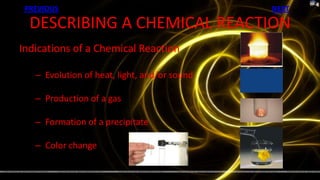 PREVIOUS                                     NEXT

  DESCRIBING A CHEMICAL REACTION
Indications of a Chemical Reaction

   – Evolution of heat, light, and/or sound

   – Production of a gas

   – Formation of a precipitate

   – Color change
 