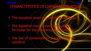 PREVIOUS                                      NEXT
  CHARACTERSTICS OF CHEMICAL EQUATION

 • The equation must represent known facts.

 • The equation must contain the correct
   formulas for the reactants and products.

 • The law of conservation of mass must be
   satisfied.
 