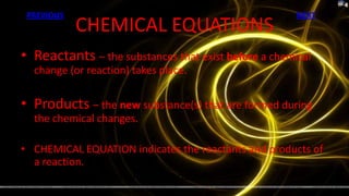 PREVIOUS                                             NEXT
            CHEMICAL EQUATIONS
• Reactants – the substances that exist before a chemical
  change (or reaction) takes place.

• Products – the new substance(s) that are formed during
  the chemical changes.

• CHEMICAL EQUATION indicates the reactants and products of
  a reaction.
              REACTANTS  PRODUCTS
 