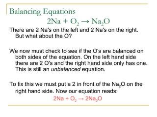 Balancing Equations   2Na + O 2   ->  Na 2 O  There are 2 Na's on the left and 2 Na's on the right. But what about the O?  We now must check to see if the O's are balanced on both sides of the equation. On the left hand side there are 2 O's and the right hand side only has one. This is still an  unbalanced  equation.  To fix this we must put a 2 in front of the Na 2 O on the right hand side. Now our equation reads:  2Na + O 2   ->  2Na 2 O  