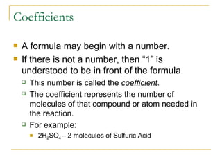 Coefficients A formula may begin with a number. If there is not a number, then “1” is understood to be in front of the formula. This number is called the  coefficient . The coefficient represents the number of molecules of that compound or atom needed in the reaction. For example: 2H 2 SO 4  – 2 molecules of Sulfuric Acid 
