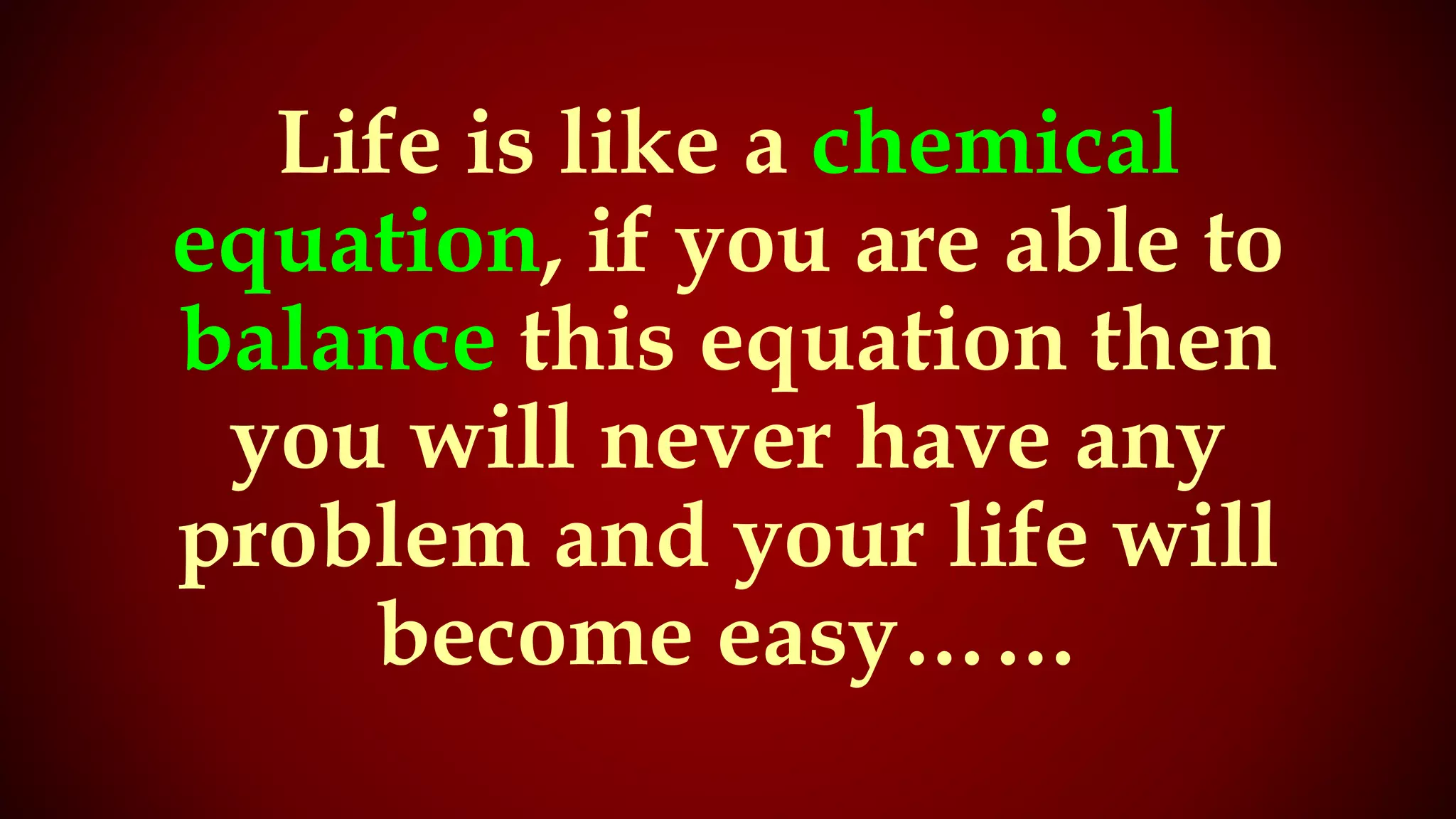 Life is like a chemical
equation, if you are able to
balance this equation then
you will never have any
problem and your life will
become easy……
 