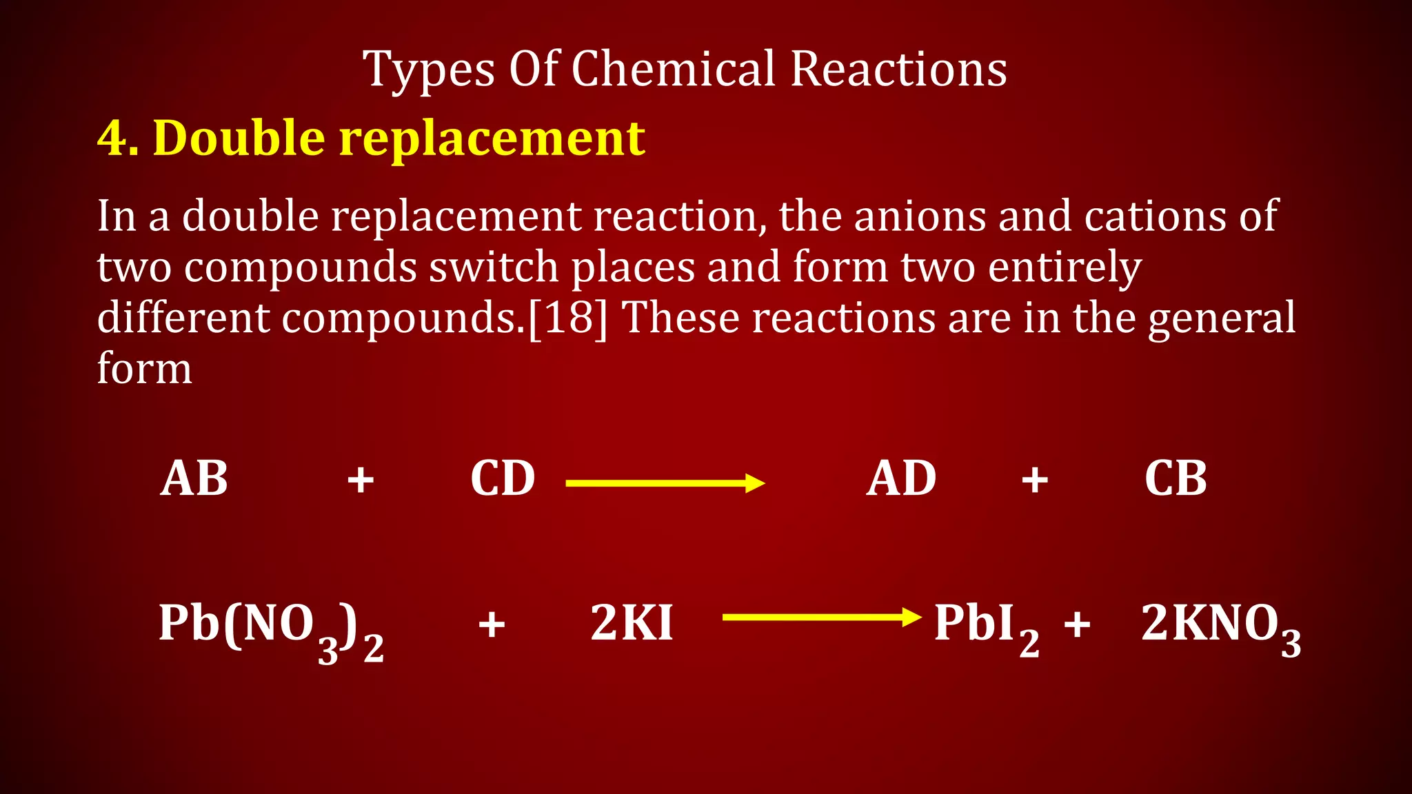 Types Of Chemical Reactions
4. Double replacement
In a double replacement reaction, the anions and cations of
two compounds switch places and form two entirely
different compounds.[18] These reactions are in the general
form
AB + CD AD + CB
Pb(NO ) + 2KI PbI + 2KNO
3 2 3
2
 