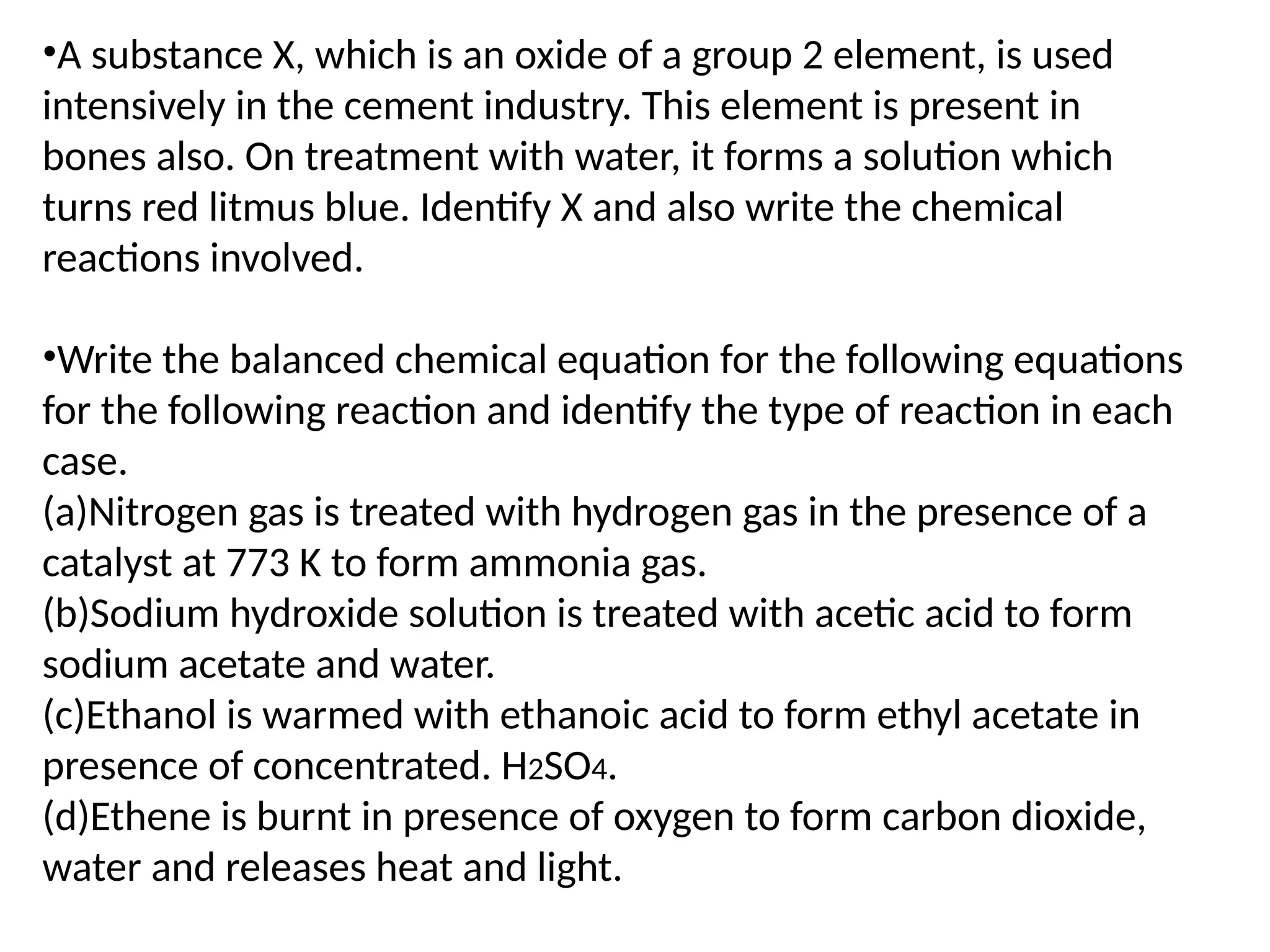 •A substance X, which is an oxide of a group 2 element, is used
intensively in the cement industry. This element is present in
bones also. On treatment with water, it forms a solution which
turns red litmus blue. Identify X and also write the chemical
reactions involved.
•Write the balanced chemical equation for the following equations
for the following reaction and identify the type of reaction in each
case.
(a)Nitrogen gas is treated with hydrogen gas in the presence of a
catalyst at 773 K to form ammonia gas.
(b)Sodium hydroxide solution is treated with acetic acid to form
sodium acetate and water.
(c)Ethanol is warmed with ethanoic acid to form ethyl acetate in
presence of concentrated. H2SO4.
(d)Ethene is burnt in presence of oxygen to form carbon dioxide,
water and releases heat and light.
 
