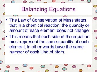 Balancing Equations
• The Law of Conservation of Mass states
that in a chemical reaction, the quantity or
amount of each element does not change.
• This means that each side of the equation
must represent the same quantity of each
element; in other words have the same
number of each kind of atom.
 