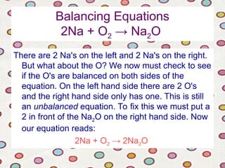 Balancing Equations
2Na + O2 → Na2O
There are 2 Na's on the left and 2 Na's on the right.
But what about the O? We now must check to see
if the O's are balanced on both sides of the
equation. On the left hand side there are 2 O's
and the right hand side only has one. This is still
an unbalanced equation. To fix this we must put a
2 in front of the Na2O on the right hand side. Now
our equation reads:
2Na + O2 → 2Na2O
 