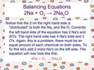 Balancing Equations
2Na + O2 → 2Na2O
Notice that the 2 on the right hand side is
"distributed" to both the Na2 and the O. Currently
the left hand side of the equation has 2 Na's and
2O's. The right hand side has 4 Na's total and 2
O's. Again, this is a problem, there must be an
equal amount of each chemical on both sides. To
fix this let's add 2 more Na's on the left side. The
equation will now look like this:
4Na + O2 → 2Na2O
 