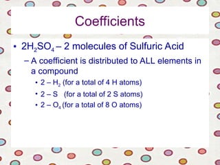 Coefficients
• 2H2SO4 – 2 molecules of Sulfuric Acid
– A coefficient is distributed to ALL elements in
a compound
• 2 – H2 (for a total of 4 H atoms)
• 2 – S (for a total of 2 S atoms)
• 2 – O4 (for a total of 8 O atoms)
 