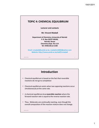 19/01/2011




         TOPIC 4: CHEMICAL EQUILIBRIUM

                         Lecturer and contacts

                          Mr. Vincent Madadi

              Department of Chemistry, University of Nairobi
                        P. O. Box 30197-00100,
                             Nairobi, Kenya
                       Chemistry Dept. Rm 114
                         Tel: 4446138 ext 2185

         Email: vmadadi@uonbi.ac.ke, madadivin2002@yahoo.com
             Website: http://www.uonbi.ac.ke/staff/vmadadi

 19/01/2011                        mov                           1




                         Introduction
• Chemical equilibrium is based on the fact that reversible
  reactions do not go to completion

• Chemical equilibrium exists when two opposing reactions occur
  simultaneously at the same rate.

• A chemical equilibrium is a reversible reaction where the
  forward reaction rate is equal to the reverse reaction rate.

• Thus, Molecules are continually reacting, even though the
  overall composition of the reaction mixture does not change.

 19/01/2011                        mov                           2




                                                                             1
 