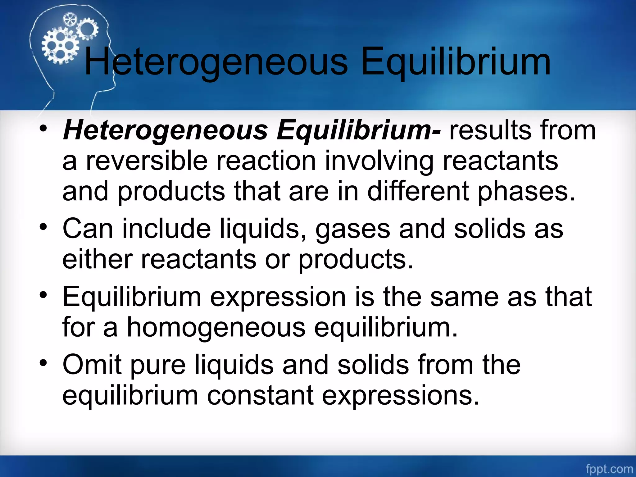 Heterogeneous Equilibrium
• Heterogeneous Equilibrium- results from
a reversible reaction involving reactants
and products that are in different phases.
• Can include liquids, gases and solids as
either reactants or products.
• Equilibrium expression is the same as that
for a homogeneous equilibrium.
• Omit pure liquids and solids from the
equilibrium constant expressions.
 