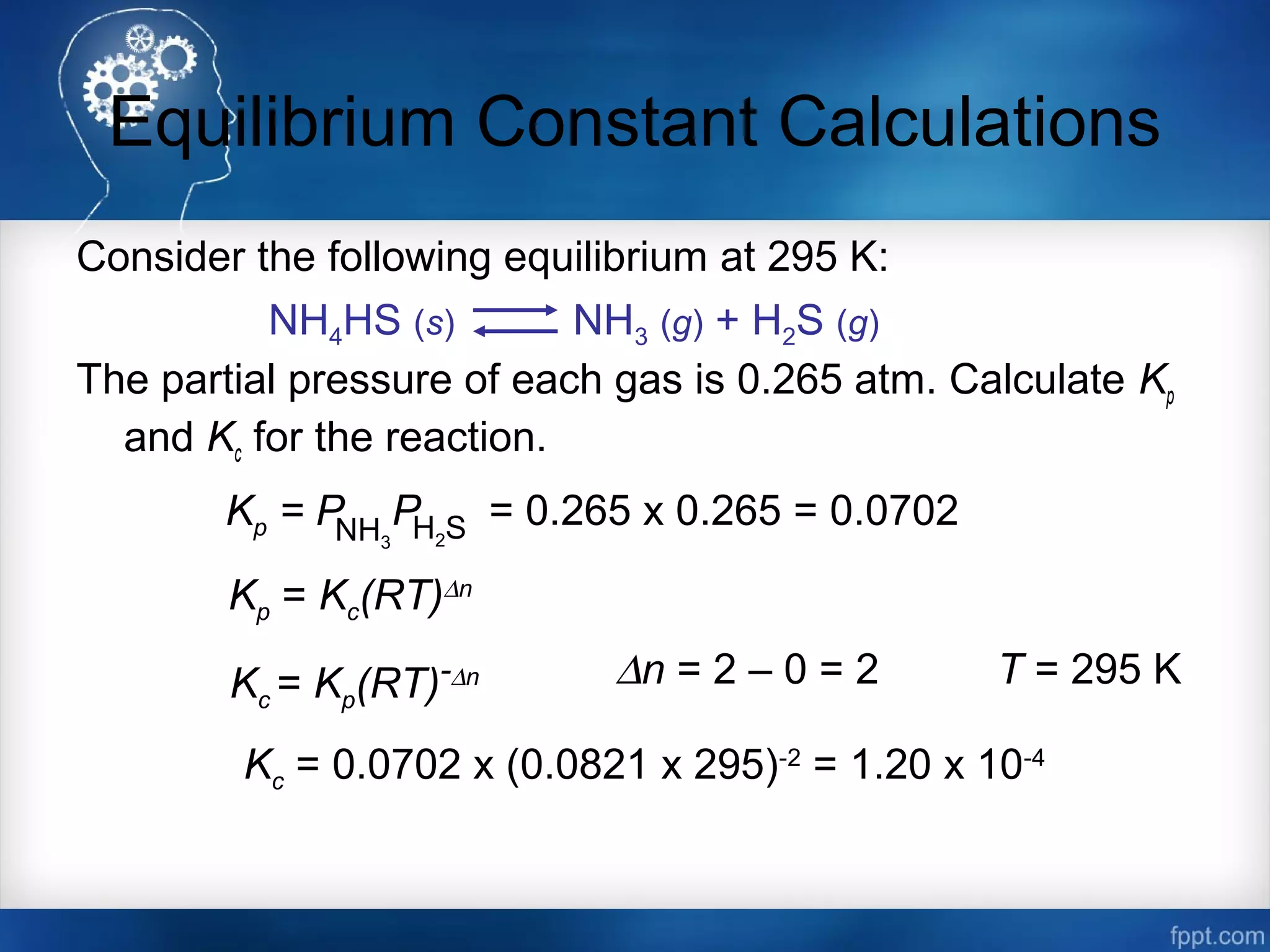Equilibrium Constant Calculations
Consider the following equilibrium at 295 K:
The partial pressure of each gas is 0.265 atm. Calculate Kp
and Kc for the reaction.
NH4HS (s) NH3 (g) + H2S (g)
Kp = PNH3
H2SP = 0.265 x 0.265 = 0.0702
Kp = Kc(RT)∆n
Kc = Kp(RT)-∆n ∆n = 2 – 0 = 2 T = 295 K
Kc = 0.0702 x (0.0821 x 295)-2
= 1.20 x 10-4
 