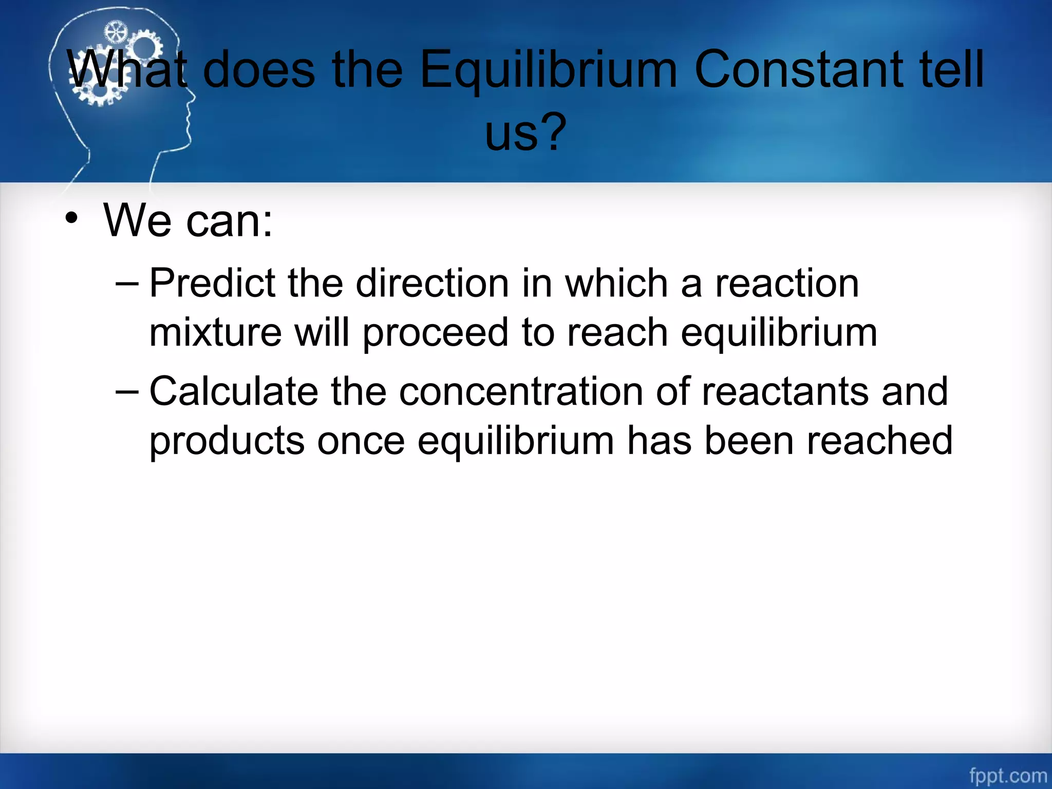 What does the Equilibrium Constant tell
us?
• We can:
– Predict the direction in which a reaction
mixture will proceed to reach equilibrium
– Calculate the concentration of reactants and
products once equilibrium has been reached
 