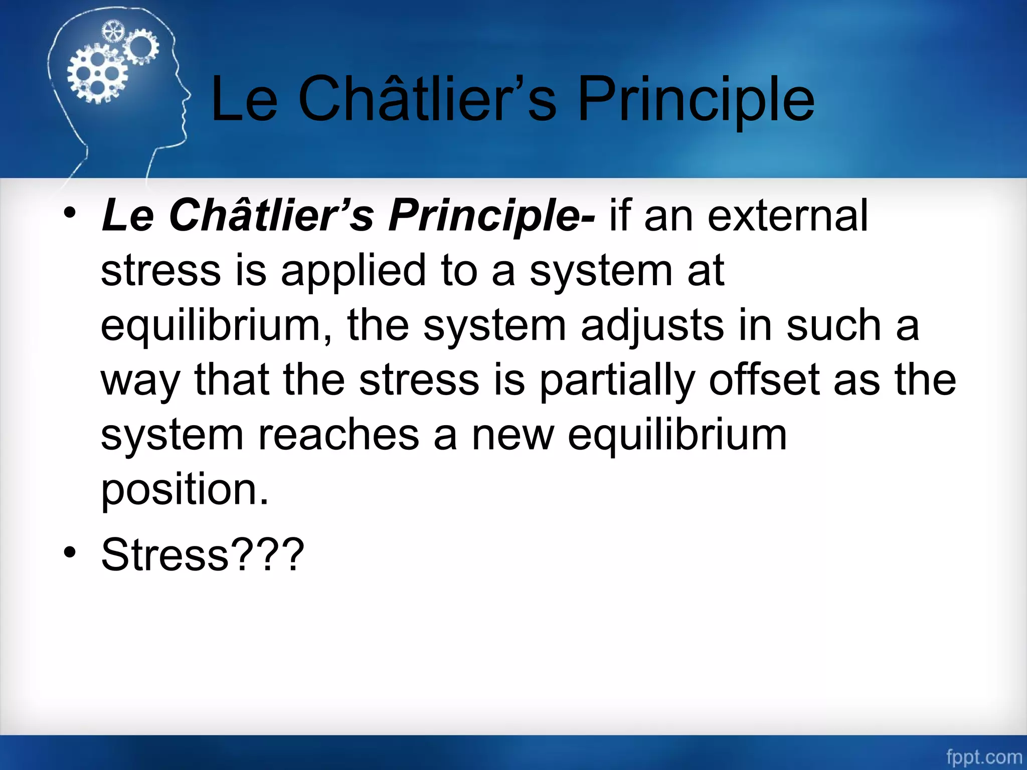 Le Châtlier’s Principle
• Le Châtlier’s Principle- if an external
stress is applied to a system at
equilibrium, the system adjusts in such a
way that the stress is partially offset as the
system reaches a new equilibrium
position.
• Stress???
 