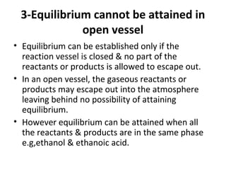 3-Equilibrium cannot be attained in
open vessel
• Equilibrium can be established only if the
reaction vessel is closed & no part of the
reactants or products is allowed to escape out.
• In an open vessel, the gaseous reactants or
products may escape out into the atmosphere
leaving behind no possibility of attaining
equilibrium.
• However equilibrium can be attained when all
the reactants & products are in the same phase
e.g,ethanol & ethanoic acid.
 