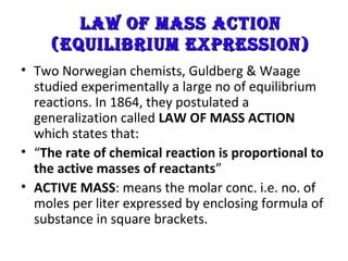 Law of Mass actionLaw of Mass action
(EquiLibriuM ExprEssion)(EquiLibriuM ExprEssion)
• Two Norwegian chemists, Guldberg & Waage
studied experimentally a large no of equilibrium
reactions. In 1864, they postulated a
generalization called LAW OF MASS ACTION
which states that:
• “The rate of chemical reaction is proportional to
the active masses of reactants”
• ACTIVE MASS: means the molar conc. i.e. no. of
moles per liter expressed by enclosing formula of
substance in square brackets.
 