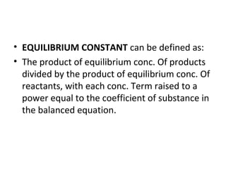 • EQUILIBRIUM CONSTANT can be defined as:
• The product of equilibrium conc. Of products
divided by the product of equilibrium conc. Of
reactants, with each conc. Term raised to a
power equal to the coefficient of substance in
the balanced equation.
 