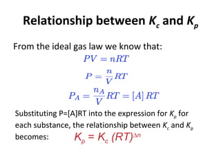 Relationship between Kc and Kp
From the ideal gas law we know that:
Substituting P=[A]RT into the expression for Kp for
each substance, the relationship between Kc and Kp
becomes: Kp = Kc (RT)∆n
 