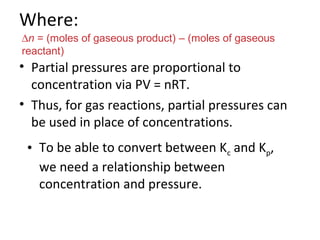 Where:
• Partial pressures are proportional to
concentration via PV = nRT.
• Thus, for gas reactions, partial pressures can
be used in place of concentrations.
∆n = (moles of gaseous product) – (moles of gaseous
reactant)
• To be able to convert between Kc and Kp,
we need a relationship between
concentration and pressure.
 
