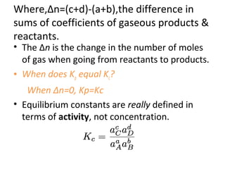 Where,∆n=(c+d)-(a+b),the difference in
sums of coefficients of gaseous products &
reactants.
• The Δn is the change in the number of moles
of gas when going from reactants to products.
• When does Kp equal Kc?
When ∆n=0, Kp=Kc
• Equilibrium constants are really defined in
terms of activity, not concentration.
 