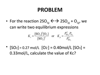 PROBLEM
• For the reaction 2SO3(g)  2SO2(g) + O2(g), we
can write two equilibrium expressions
• [SO2]= 0.27 mol/L [O2] = 0.40mol/L [SO3] =
0.33mol/L, calculate the value of Kc?
2
SO
O
2
SO
2
3
2
2
2
3
22
or
]SO[
]O[]SO[
P
PP
KK pc ==
 