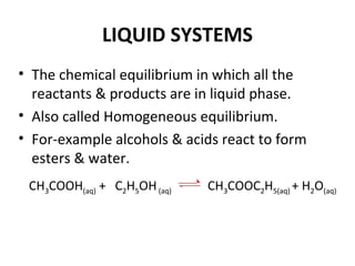 LIQUID SYSTEMS
• The chemical equilibrium in which all the
reactants & products are in liquid phase.
• Also called Homogeneous equilibrium.
• For-example alcohols & acids react to form
esters & water.
CH3COOH(aq) + C2H5OH(aq) CH3COOC2H5(aq) + H2O(aq)
 
