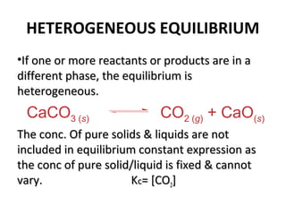 HETEROGENEOUS EQUILIBRIUM
•If one or more reactants or products are in aIf one or more reactants or products are in a
different phase, the equilibrium isdifferent phase, the equilibrium is
heterogeneous.heterogeneous.
The conc. Of pure solids & liquids are notThe conc. Of pure solids & liquids are not
included in equilibrium constant expression asincluded in equilibrium constant expression as
the conc of pure solid/liquid is fixed & cannotthe conc of pure solid/liquid is fixed & cannot
vary. Kvary. Kcc= [CO= [CO22]]
CaCO3 (s) CO2 (g) + CaO(s)
 