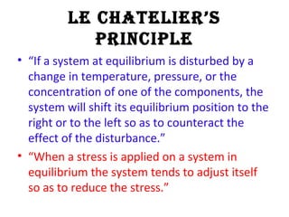 Le ChateLier’s
PrinCiPLe
• “If a system at equilibrium is disturbed by a
change in temperature, pressure, or the
concentration of one of the components, the
system will shift its equilibrium position to the
right or to the left so as to counteract the
effect of the disturbance.”
• “When a stress is applied on a system in
equilibrium the system tends to adjust itself
so as to reduce the stress.”
 