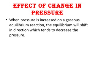 EFFECT OF CHANGE IN
PRESSURE
• When pressure is increased on a gaseous
equilibrium reaction, the equilibrium will shift
in direction which tends to decrease the
pressure.
 