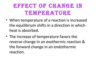 EFFECT OF CHANGE IN
TEMPERATURE
• When temperature of a reaction is increased
the equilibrium shifts in a direction in which
heat is absorbed.
• The increase of temperature favors the
reverse change in an exothermic reaction &
the forward change in an endothermic
reaction.
 