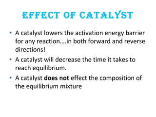 EFFECT OF CATALYST
• A catalyst lowers the activation energy barrier
for any reaction….in both forward and reverse
directions!
• A catalyst will decrease the time it takes to
reach equilibrium.
• A catalyst does not effect the composition of
the equilibrium mixture
 