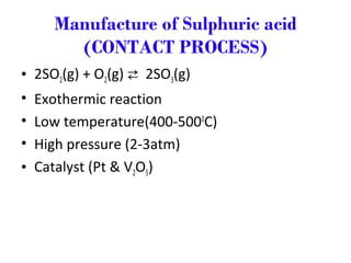 Manufacture of Sulphuric acid
(CONTACT PROCESS)
• 2SO2(g) + O2(g)  2SO3(g)
• Exothermic reaction
• Low temperature(400-5000
C)
• High pressure (2-3atm)
• Catalyst (Pt & V2O5)
 