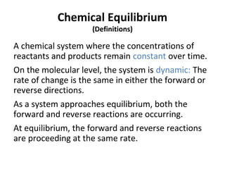 Chemical Equilibrium
(Definitions)
A chemical system where the concentrations of
reactants and products remain constant over time.
On the molecular level, the system is dynamic: The
rate of change is the same in either the forward or
reverse directions.
As a system approaches equilibrium, both the
forward and reverse reactions are occurring.
At equilibrium, the forward and reverse reactions
are proceeding at the same rate.
 