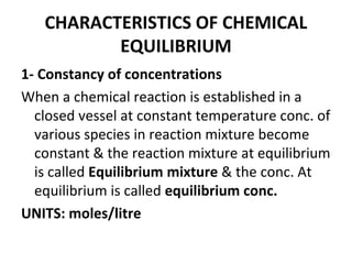 CHARACTERISTICS OF CHEMICAL
EQUILIBRIUM
1- Constancy of concentrations
When a chemical reaction is established in a
closed vessel at constant temperature conc. of
various species in reaction mixture become
constant & the reaction mixture at equilibrium
is called Equilibrium mixture & the conc. At
equilibrium is called equilibrium conc.
UNITS: moles/litre
 