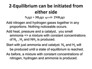 2-Equilibrium can be initiated from
either side
N2(g) + 3H2(g) 2NH3(g)
Add nitrogen and hydrogen gases together in anyAdd nitrogen and hydrogen gases together in any
proportions. Nothing noticeable occurs.proportions. Nothing noticeable occurs.
Add heat, pressure and a catalyst, you smellAdd heat, pressure and a catalyst, you smell
ammonia => a mixture with constant concentrationsammonia => a mixture with constant concentrations
of Nof N22 , H, H22 and NHand NH33 is produced.is produced.
Start with just ammonia and catalyst. NStart with just ammonia and catalyst. N22 and Hand H22 willwill
be produced until a state of equilibrium is reached.be produced until a state of equilibrium is reached.
As before, a mixture with constant concentrations ofAs before, a mixture with constant concentrations of
nitrogen, hydrogen and ammonia is produced.nitrogen, hydrogen and ammonia is produced.
 