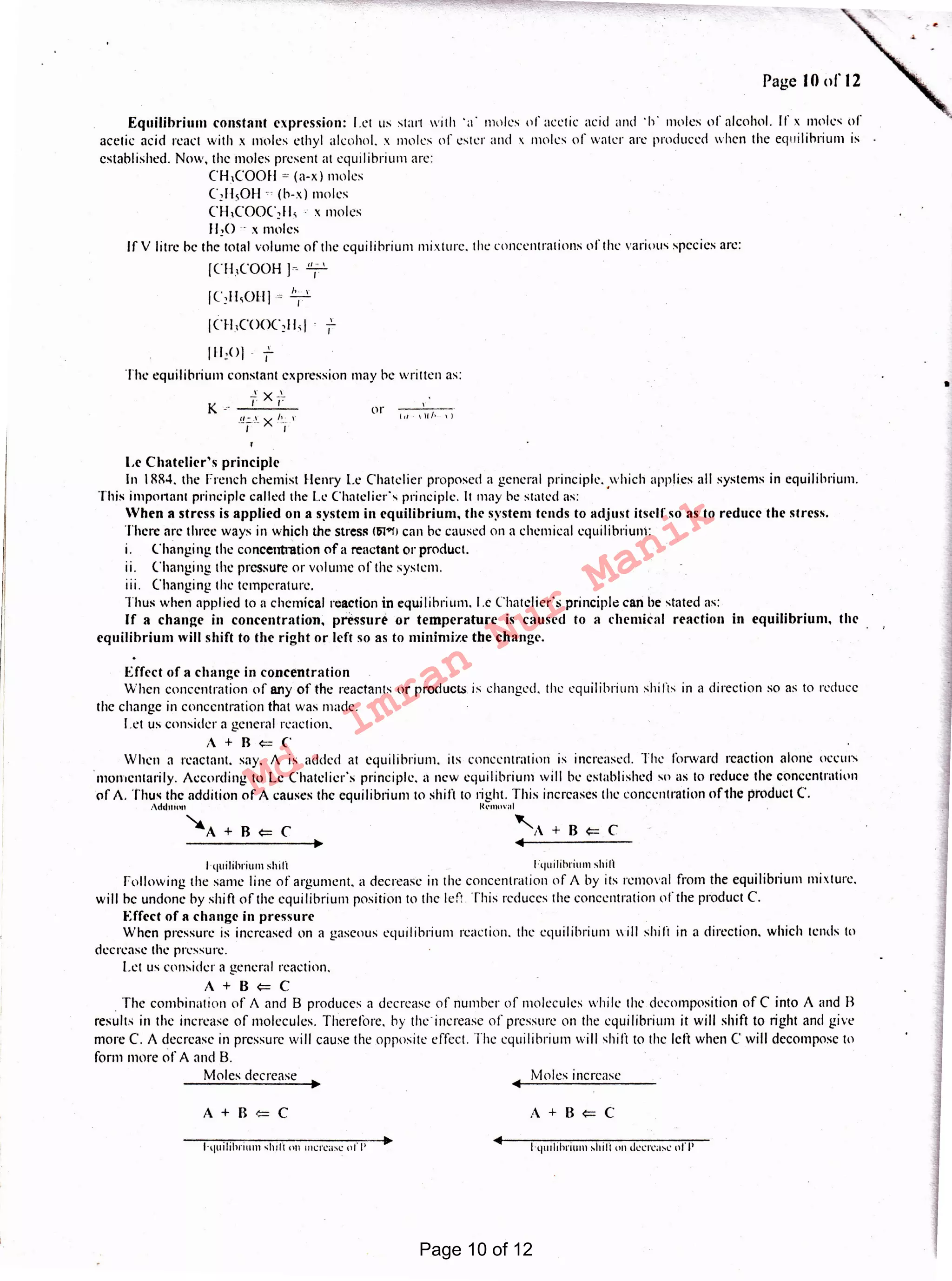I
l-quilibruun shrfl "" mu-case of I'
A+B<=CA+B<=C
Moles increaseMoles decrease
t quilihrium shili lquilibruuu shili
Following the same line of argument. a decrease in the concentration of A by its removal from the equilibrium mixture.
will he undone by shift of the equilibrium position to the left This reduces the concentration of the product C.
Effect of a change in pressure
When pressure is increased on a gaseous equilibrium reaction. the equilibrium will shirt in a direction. which tends to
decrease the pressure.
Let us consider a general reaction.
A+B<=C
. The combination of A and B produces a decrease of number of molecules while the decomposition of C into A and R
results in the increase of molecules. Therefore, by theincrease of pressure on the equilibrium it will shift to right and give
more C. A decrease in pressure will cause the opposite effect. The equilibrium will shift to the left when C will decompose to
form more ofA and 8.
Effect of a change in concentration
When concentration of any of the reactants or products is changed. the equilibrium shirts in a direction so as to reduce
the change in concentration that was made.
I.et us consider a general reaction.
A+R<=C
When a reactant. say. A is added at equilibrium, its concentration is increased. The forward reaction alone occurs
momentarily. According to Le Chatelicr's principle, ;i new equilibrium will be established so as lo reduce the concentration
pf A. 'thus the addition of A causes the equilibrium to shiti to right. This increases the concentration ofthe product C.
Add111on lfrmoval .
~A+B<=C 'A+B<=C
Le Chateliers principle
In 1884. the French chemist Henry Le Chatclier proposed a general principle, which applies all systems in equilibrium.
This important principle called the L<: Chatclicr'x principle. It may be stated as: '
When a stress is applied on a system in equilibrium, the system tends to adjust itself so as to reduce the stress.
There arc three ways in which the stressISl<>fJ can he caused on a chemical equilibrium:
1. Changing the concentration of a reactant or product.
11. Changing the pressure or volume of the system.
111. Changing the temperature.
Thus when applied to a chemical reaction in equilibrium, l.e Chatcliers principle can he stated as:
If a change in concentration, pressure or temperature is caused to a chemical reaction in equilibrium, the
equiltbrium will shift to the right or left so as to minimize the change.
.'!.:..-.~~ x !.~.--v
I I
1)1/• I)
or LI
K .r-
I 11,oJ i:
Th1: equilibrium constant expression may be written as:
fXf
v
I
Equilibrium constant expression: Let us start with 'u ' moles of acetic acid and ·h· moles of alcohol. If x moles of
acetic acid react with x moles ethyl alcohol. x moles or ester and x moles of water arc produced when the equilibrium is
established. Now, the moles present at equilibrium are:
CH,COOll = (a-x ) moles
C2H50H c (b-x) moles
CH,COOC,11, ·· x moles
II 20 ·· x 11101 cs
If V litre he the total volume of the equilibrium mixture. the concentrations ofthe various species arc:
[CH,COOH )~ T
[C,11,0H] = T
1c1-1,cooc,11,1
Page IO of 12
Page 10 of 12
Md.
Imran
Nur
Manik
 
