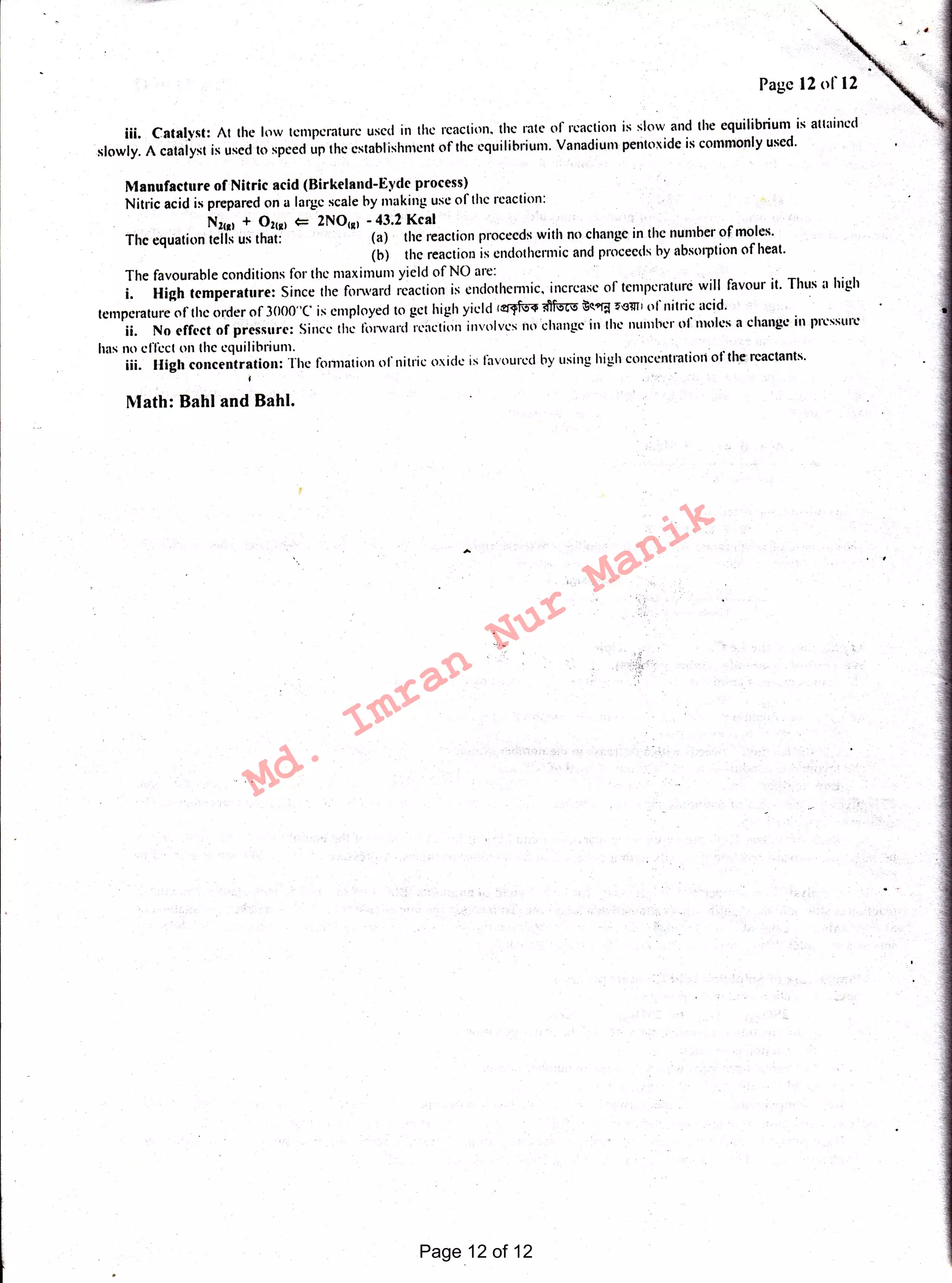 . "'
Math: Bahl and Bahl.
111. Catalyst: At the low temperature used in the reaction. the rate of reaction is slow and the equilibrium is attained
slowly. A catalyst is used to speed up the establishment of the equilibrium. Vanadium pentoxide is commonly used.
Manufacture of Nitric acid (Birkeland-Eyde process)
Nitric acid is prepared on a large scale by making use of the reaction:
N2c11 + 02110 <= 2NOca1 - 43.2 Kcal
The equation tells us that (a) the reaction proceeds with no change in the number of moles.
(b) the reaction is endothermic and proceeds by absorption of heat.
The favourable conditions for the maximum yield of NO are:
i. High temperature: Since the forward reaction is endothermic, increase of temperature will favour it. Thus a high
temperature of the order of 3000"(' is employed to get high yield 1~ ~ ~ct"r:l ~<11111 ofnitric acid.
ii. No effect of pressure: Since the forward rcactiou involves 111 change· '11 the number ofm<;les a change in pressure
has no effect 011 the equilibrium.
iii. High concentration: The formation of nitric oxide is favoured by using high conceutraticn ofthereactants.
j
Page 12 of 12
Md.
Imran
Nur
Manik
 