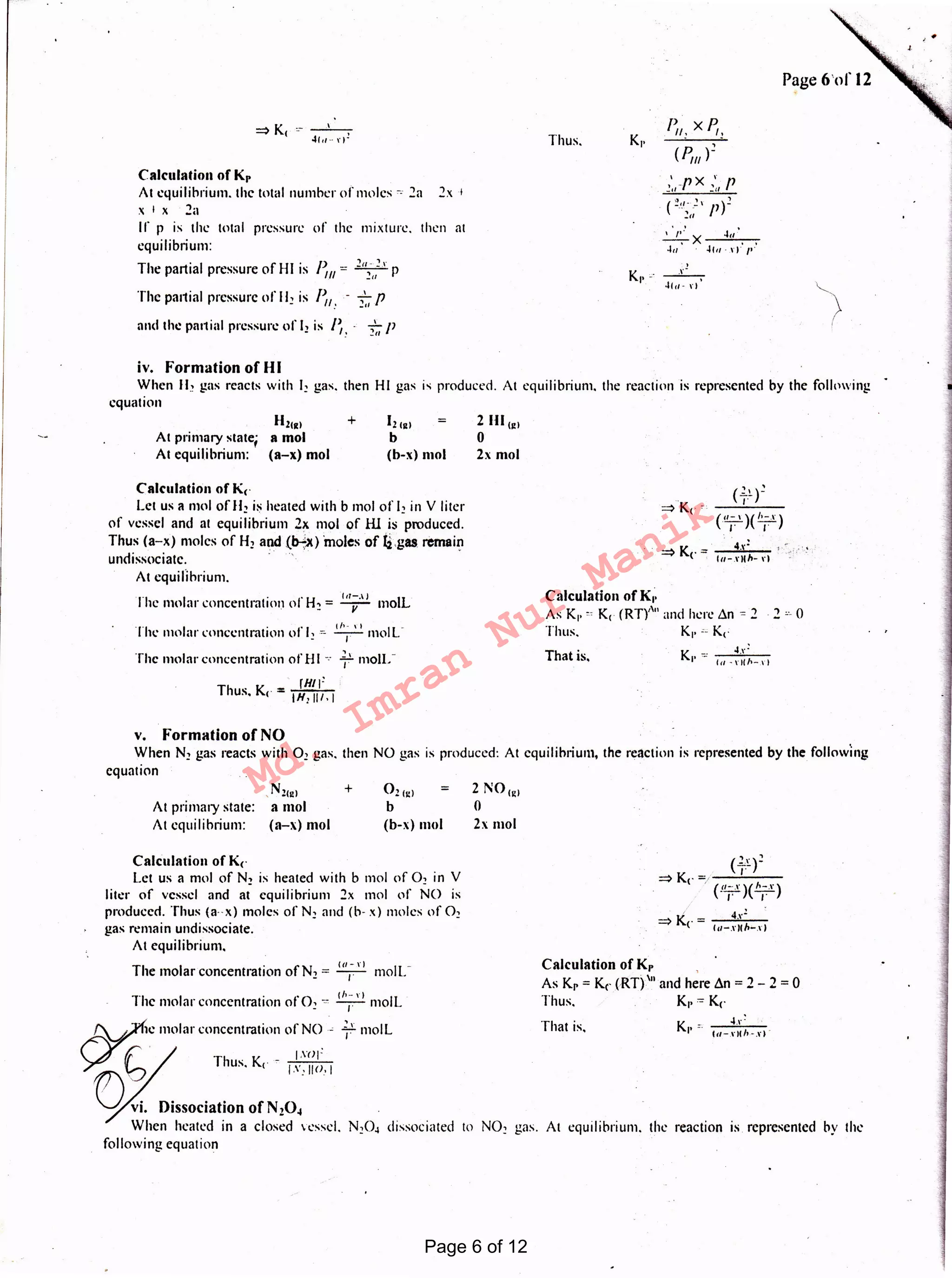 N02 gas. At equilibrium, the reaction 1s represented by the
That is.
Calculation of Kr
As Kr= Kc (RT)'" and here .1n = 2 - 2 = 0
Thus. K,. "° Kc
K -· ~...!
I' -- (a ~ r II h-.r IThat is,
Calculation of K,.
As Kl' " K, (RT)''" and here .1n = 2 · 2 -r: 0
Tints. K1• z: Kc
4(11- I I
_,_
~X 4a
4a 41a · ,,.·I'
/~1! x P,!
(P,,,)2
Thus.
2 N01e1
0
2x mol
2 Hl,~1
0
2x mol
. ca-,.,
The molar concentration ofN2 = -1.- moll."
1·1 I . 'O ,,,_,., Iic mo ar concentration of 2 "' -1.- mo L
~< molar concentration of NO " ~,· moll
~ (; / Thus. K, - / .~:~;;;;, 1
~ Di~sociation of N.o, .
When heated in a closed vessel. N20~ dissociated to
following equation
Calculation of Kc
Let us a mol of N2 is heated with b mol of 02 in V
liter of vessel and at equilibrium 2x mol of NO is
produced. Thus (a-x) moles of N2 and (b- x ) moles of 02
gas remain undissociate.
At equilibrium.
021e1
b
[b-x) mo!
+,N2«e1
a mol
(a-x) mo!
At primary state:
At equilibrium:
Calculation of Kc
Let us a mol of H, is heated with b mol of 12 in V liter
of vessel and at equilibrium 2x mo! of ill is produced.
Thus (a-x) moles of H2 and (f>-l)t) moles of ij.gas remain
undissociatc. : . .
At equilibrium.
lhc molar concentration of H2 = 1'1;·' 1
moll.
Thl' molar concentration of 12 .~ T moll.
The molar concentration of HI -.· ~.' moll."
.. fHll:
Thus. K< = IH1111. I
12 1a1
b
(b-xj mol
H2,a1 +
At primary state; a mol
At equilibrium: (a-x) mol
and the parual pressure of 12 is /~. · 2~,
P
Calculation of Kr
At equilibrium, the total number of moles r: 2a 2x 1
X I X 2a
If p is the total pressure of the mixture. then at
equilibrium:
The partial pressure of HI is P =
2"- ~.r pIll 211
The partial pressure of II! is P - ...LpII.' :!11 ·
__,_
4f t1 ·· r )1
v, Formation of NO
When N2 gas reacts with 02 gas. then NO gas is produced: At equilibrium, the reaction is represented by the following
equation
iv. Formation of HI
When 11.' gas reacts with I! gas. then HI gas is produced. At equilibrium. the reaction is represented by the following
equation
Page 6 of 12
Md.
Imran
Nur
Manik
 