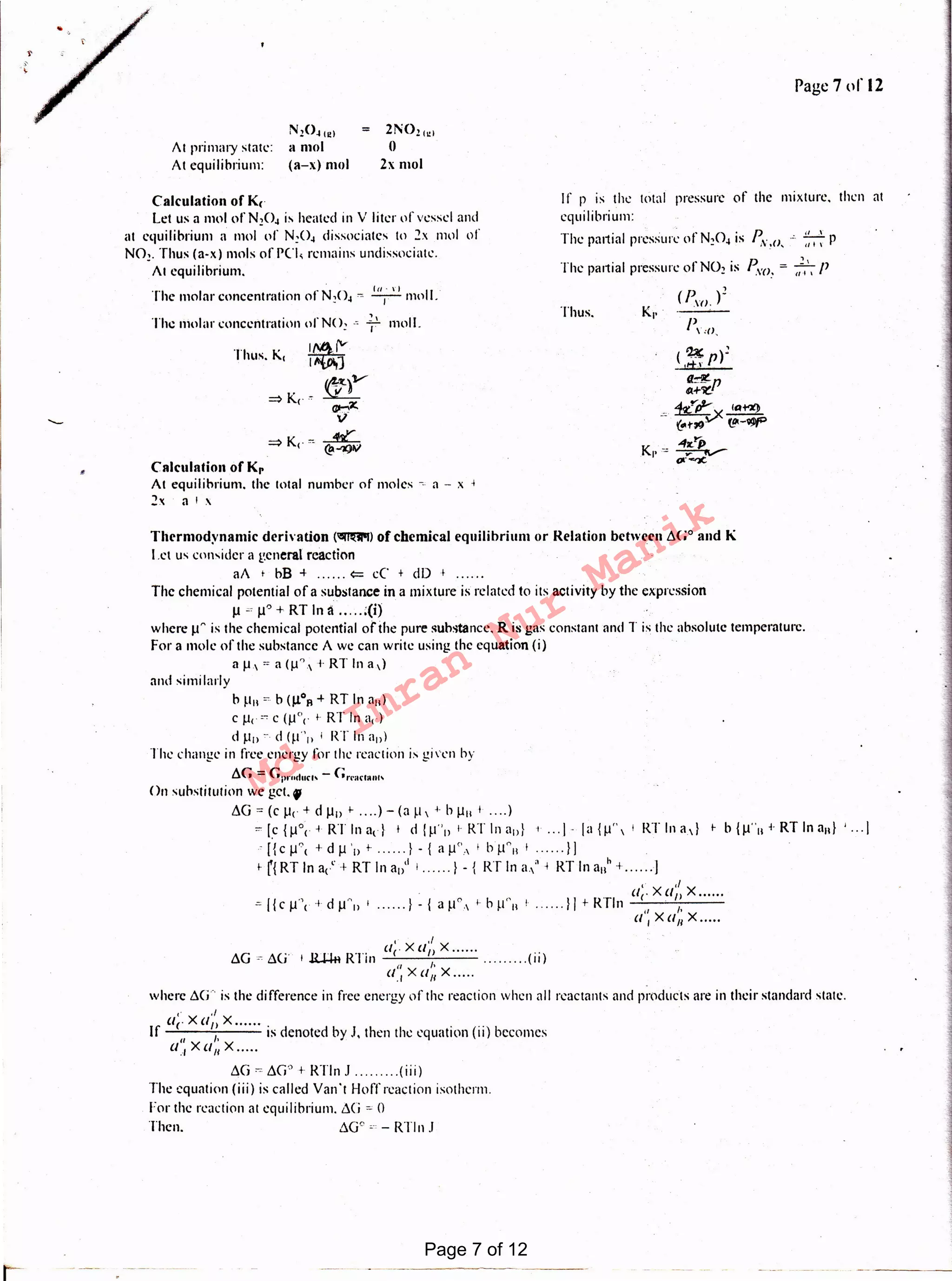 .. .t
AG " "(1" i .,.., t , _ R·1··111 Cle x an x .... .. . .u u A.-H-11 I (11)
a'.; x a,; x .....
where 6G-. is the difference in free energy of the reaction when all reactants and products are in their standard state.
1· ,/
ac X an X ......
If 11
,, is denoted by .I, then the equation (ii) becomes
a, Xa11 x .....
LCj ""8G' t RTln .I (iii)
The equation (iii) is called Van 't Hoff reaction isotherm.
For the reaction at equilibrium. 8G ""0
Then. 8G0 0-., - RTln .I
Thermodynamic dcrlvation ('1llml'I) of chemical equilibrium or Relation between 6G0 and K
I .ct us consider a general reaction
aA 1 bB + ...... <= cC + dD 1 ......
The chemical potential of a substance in a mixture is related to its activity by the expression
µ c µ" + RT In a ..... :(i)
where µn is the chemical potential of the pure substance. R is gas constant and Tis the absolute temperature.
For a mole of the substance A we can write using the equation (i)
aµ,=a(µ~,+RTlna,)
and si milady
b P11 "'· b (µ0R +RT In a11)
c µ< cc c (µ0< I- RT In a1)
d P1> ~. d (µ"" 1 RT In all)
The change in free energy for the reaction ix given by
6(; = (;prndur" - (;n·arl•ut'
On substitution we get. f
~G = (c µ( + d µIJ I- .... )- (a p  1 h µII I .... )
={c {µ0; +RT In ad + d !p''ll 1- RT In all} 1 l : la{µ' 1 RT In a.d i. b {µ"11 ~-RT In au} ' ... j
-: [{ c µ0
< + d µ ·1J t ...... } - { a µ'' . 1 bp "11 + l I
i.nRTlna1'.+RTlna1/11 ...... }-{ RTlna,"-i RTlna11h+ ...... ]
,. "llcXllnX ......
=({cµ·+dµA1>'·····-}-{a~1°,·~hµ''111 ..... }ltRTln ,, 1,
(11Xll11X .....
Calculation of Kr
At equilibrium. the total number of moles -i. a - x 1
2x a 1 x
•
( ~p)~
1t±.r
Thus.
moll.1.lThe molar concentration of N<>: -' 1
The partial pressure of N02 is Pvo. = },', P
(r.; )~
Kr·
P,,o,
Calculationof K,
Let us a mol of N10~ is heated in V liter of vessel and
at equilibrium a mol of N:O~ dissociates to 2x 11101 of
N01. Thus (a-x) mols of PC"I, remains undissociatc.
At equilibrium.
The molar concentration of N!O~ ~ T mol 1.
If p is the total pressure of the mixture. then at
equilibrium:
The partial pressure of N!O~ is P. .s: ~ p;"!(), a I ,.
2N021.1
()
2xmol
N20~ 1e1
11 mot
(a-x) mot
Al primary slate:
At equilibrium:
Page 7or12
Page 7 of 12
Md.
Imran
Nur
Manik
 