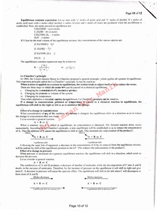 I
l-quilibruun shrfl "" mu-case of I'
A+B<=CA+B<=C
Moles increaseMoles decrease
t quilihrium shili lquilibruuu shili
Following the same line of argument. a decrease in the concentration of A by its removal from the equilibrium mixture.
will he undone by shift of the equilibrium position to the left This reduces the concentration of the product C.
Effect of a change in pressure
When pressure is increased on a gaseous equilibrium reaction. the equilibrium will shirt in a direction. which tends to
decrease the pressure.
Let us consider a general reaction.
A+B<=C
. The combination of A and B produces a decrease of number of molecules while the decomposition of C into A and R
results in the increase of molecules. Therefore, by theincrease of pressure on the equilibrium it will shift to right and give
more C. A decrease in pressure will cause the opposite effect. The equilibrium will shift to the left when C will decompose to
form more ofA and 8.
Effect of a change in concentration
When concentration of any of the reactants or products is changed. the equilibrium shirts in a direction so as to reduce
the change in concentration that was made.
I.et us consider a general reaction.
A+R<=C
When a reactant. say. A is added at equilibrium, its concentration is increased. The forward reaction alone occurs
momentarily. According to Le Chatelicr's principle, ;i new equilibrium will be established so as lo reduce the concentration
pf A. 'thus the addition of A causes the equilibrium to shiti to right. This increases the concentration ofthe product C.
Add111on lfrmoval .
~A+B<=C 'A+B<=C
Le Chateliers principle
In 1884. the French chemist Henry Le Chatclier proposed a general principle, which applies all systems in equilibrium.
This important principle called the L<: Chatclicr'x principle. It may be stated as: '
When a stress is applied on a system in equilibrium, the system tends to adjust itself so as to reduce the stress.
There arc three ways in which the stressISl<>fJ can he caused on a chemical equilibrium:
1. Changing the concentration of a reactant or product.
11. Changing the pressure or volume of the system.
111. Changing the temperature.
Thus when applied to a chemical reaction in equilibrium, l.e Chatcliers principle can he stated as:
If a change in concentration, pressure or temperature is caused to a chemical reaction in equilibrium, the
equiltbrium will shift to the right or left so as to minimize the change.
.'!.:..-.~~ x !.~.--v
I I
1)1/• I)
or LI
K .r-
I 11,oJ i:
Th1: equilibrium constant expression may be written as:
fXf
v
I
Equilibrium constant expression: Let us start with 'u ' moles of acetic acid and ·h· moles of alcohol. If x moles of
acetic acid react with x moles ethyl alcohol. x moles or ester and x moles of water arc produced when the equilibrium is
established. Now, the moles present at equilibrium are:
CH,COOll = (a-x ) moles
C2H50H c (b-x) moles
CH,COOC,11, ·· x moles
II 20 ·· x 11101 cs
If V litre he the total volume of the equilibrium mixture. the concentrations ofthe various species arc:
[CH,COOH )~ T
[C,11,0H] = T
1c1-1,cooc,11,1
Page IO of 12
Page 10 of 12
Md.
Imran
Nur
Manik
 