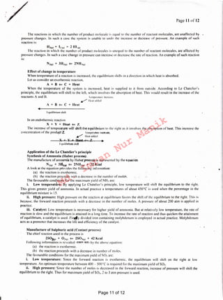 Manufacture of Sulphuric acid (Contact process)
The chief reaction used in the process is
2S0'11t, + Oi1c1 ¢:::: 2S0_,1~1 + 42 Kcal
Following information is revealed ·~ <1>"lf!1 by the above equation:
(a) the reaction is exothermic.
(b) the reaction proceeds with a decrease in number of moles.
The favourable conditions for the maximum yield of S0_1 arc:
i. Low temperature: Since the forward reaction is exothermic. the equilibrium will shift on the right at low
temperature. An optimum temperature between 400 - 500°C is required for the maximum yield of S0_1.
ii. High pressure: Since the number of moles is decreased in the forward reaction, increase of pressure will shifi the ·
equilibrium to the right. Thus for maximum yield of SO,. 2 to 3 atm pressure is used. -
lquilibriurn shift
Jn an endothermic reaction
X + Y +Heat ¢:::: Z
The increase of temperature will shift the equilibrium to the right as it involves the absorption of heat. This increase the
concentration of the prod11:ctZ. I cmpcrafurc increase, ·
/ I lcat added
X + Y + Ueat ¢= l. •
lquilibrium shili
Effect of change in temperature
When temperature of a reaction is increased. the equilibrium shifts in a direction in which heal is absorbed.
lei us consider an exothermic reaction.
A + B (== C + Heat
When the temperature of the system is increased, heat is supplied to it from outside. According to Le Chatcliers
principle, the equilibrium will shift to the left. which involves the absorption of heal. This would result in the increase of the
reactants A and B. Icmpcraturc increase.
/ lkaladdcd
A + B ¢:::: C + Heat
H21~1+ l!1e1 = 21111e1
The reaction in which the number of product molecules is unequal to the number of reactant molecules. are affected by
pressure changes. In such a case change in pressure can increase or decrease the rate of reaction, An example of such reaction
is:
The reactions in which the number of product molecule is equal to the number of reactant molecules, are unaffected by
pressure changes. In such a case the system is unable to undo the increase or decrease pf pressure. An example of such
reaction is:
Page 11or12/
-
1
' .
•
Application of the Le Chatelier 's principle
Synthesis of Ammonia (Haber process)
The manufacture of ammonia by Haber-process is represented by the equation
N21~1 + 3112111 (== 2NH~1~1 + 22 Kcal
A look at the equation provides the following information:
(a) the reaction is exothermic.
(h) the reaction proceeds with a decrease in the number of moles.
The favourable conditions for the maximum yield of NH, are:
i. Low temperanire: By applying le Chateliers principle. low temperature will shift 'the equilibrium to the right.
This gives greater yield of ammonia. In actual practice a temperatures of about 450°C is used when the percentage in the
equilibrium mixture is 15.
ii. High pressure: High pressure on the reaction at equilibrium favors the shifi of the equilibrium to the right. This is
because. the forward reaction proceeds with a decrease in the number of moles. A pressure of about 200 aim is applied in
practice.
iii. Catalyst: Low temperature is necessary for higher yield of ammonia. But at relatively low temperature, the rate of
reaction is slow and the equilibrium is attained in a long time. To increase the rate of reaction and thus quicken the attainment
of equilibrium. a catalyst is used. Finf!Jy divided iron containing molybdenum is employed in actual practice. Molybdenum
acts as a promoter that increases the Ii fe and efficiency of the catalyst.
Page 11 of 12
Md.
Imran
Nur
Manik
 