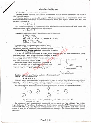 Fig: Molecules of A and B colliding (lff'fi1 ~>Gm> to give C and 0 and those ofC and D
colliding to give A and B.
The molecules of A and Bin the equilibrium mixture collide with each other 10 form C and 0. Likewise C and D collide
to give hack A and 8. The collisions of molecules in a closed system arc a ceaseless (~) phenomenon. Therefore
collisions of A and B giving C and D (forward reaction) and collisions of C and D giving back A and B (reverse reaction)
continue to occur even at equilibrium. while concentrations remain unchanged. Thus. chemical equilibrium is dynamic
equilibrium.
+
When this reaction attains equilibrium. the concentrations of A and B. as also of C and D remain constant with time.
Apparently 1"51l"'ll'-''1~C"1 it appears that the equilibrium is dead. But it is not so. The equilibrium is dynamic. Actually the
forward and reverse reactions arc laking place at equilibrium hut the concentrations remain unchanged.
The dynamic nature of chemical equilibrium can be easily understood on the basis of the kinetic molecular model.
~' Q
~ 0 + G)
Q G
Question: Explain the term. "Chemical equilibrium is dynamic equilibrium".
Answer: Let us consider the reaction.
A+B¢=C+D
Fig: The equilibrium of a reaction.
Time__..()
-,~····...rForward reaction rate
·,'---
_,,.L,-----~Q1Jilib11um
. /// Reverse reaction rate attained
rRate
Question: What is chemical equilibrium'! Explain its nature.
Chemical equilibrium: The state of a reversible reaction when the two opposing reactions occur at the same rate and the
concentrations of reactants.aud products do not change with the time.
Example/Nature.of dienikal t'quilibrium: Let us consider the reaction.• , ' , T ( ~.
A+8¢=C+D
If we start with A and Bin a closed vessel, the forward reaction proceeds to form C and D. the concentrations of A and B
decrease and those of C andD increase continuously. A~'·a ~Ult the rateof ; ;
forward reaction also decreases 'and the.rate o( reverse reaction increases.
Eventually (~1. the rate of the two opposing reactions equals and the system
attains a state of cquilibrium.[Example .!l'~ ~) .
Furthermore !l.!1~'31. the true equilibrium of a reaction can be
attained from both sides.Thus the equilibrium concentrations of the
reactants and products an: the sane whether (llfii'21 we start with A
and B or C and D. 1 Nature <!l~ ~. ~ &!]!1~'8C!I~graph C'i<li.
Examples: A few common examples or reversible reactions arc listed below:
2N021~> ¢= N20~1~>
Hirn> + 121111 ¢= 2Hl12>
CH.1COOH111 + C2H~0Hm ~ Cll.1COOC2H~111 + ll2<>m
PCI~<•> ¢:: PCl.1"' + Cl21~1
CnC0.11,1 ~ C1101,, + C021~,
Question: What is reversible reaction? Ciive example.
Reversible reaction: A reaction, which can go in the forward and backward direction simultaneously (~:~1 is
called a reversible reaction.
All chemical reactions do not proceed to completion 1'11!1f'31. In most reactions two or more substances react to li11111 .
products which themselves react to give back the original substances. Thus A and U may react to form C and D. which react
together to reform A and B.
A + B --+. C + I>
A + n +-- C + I)
Such a reaction is represented hy writing a pair of arrows between the reactants and products. The arrow pointing right
indicate» the lorward reaction while left shows the reverse reaction.
A+B¢=C+O
Chemical Equilibrium
.•
Page 1 of 12
Md.
Imran
Nur
Manik
 