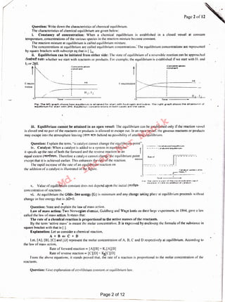 Question: (jive explanation or CC]uil ibrium constant or equilibrium law.
•
Question: State and explain the law of mass action.
Law of mass action: Two Norwegian chemist. Guldberg and Wage basis on their large experiment, in I 864, gave a law
called the law of mass action, It states that:
The rate of a chemical reaction is proportional to the active masses of the reactants. .
By the term 'active mass' is meant the molar concentration. It is expressed by enclosing the formula of the substance in
square bracket with that is [ ].
Explanation: Let us consider a chemical reaction.
A+B<=C+D
Let. (A]. [13J. [CJ and [OJ represent the molar concentration of A, B. C and D respectively at equilibrium. According to
the law of mass action.
Rate of forward reaction oc [A][B] = K1[A)[B]
Rate of reverse reaction cc [C][D] = !<iC][D]
From the above equations. it stands proved that. the rate of a reaction is proportional to the molar concentration of the
reactants.
v, Value of equilibrium constant docs not depend upon the initial (~1
·concentration or reactants.
vi. At equilibrium the Gibbs free energy {G) is minimum and any change laking place at equilibrium proceeds without
change in free energy that is.1G=O.
f-1a· Th~ v"•·tv.-.1 P·'t'I:'-:.f th!!!'! <':IJt"Vfl!'t 1rid1.-:~t~r. 1·~p1d
inr::r ~.~$~ ,.,, 1 et.e- on ..,ddlt:.ton of •:..,t;aly!;-1 ..
•:°"~ •ly~t. add'!'• I .•tHi-1
.r- t:lrn"'~'"
----··- ·----------- ..
--~ IJn<:-!lf:-!lly-sll!"d l!'quilibtium
- - ..:. - - •..:.::tt.alysf!'l'd eQuil+brium
Question: Explain the term. "a catalyst cannot change the equilibrium point".
iv. Catalyst: When a catalyst is added to a system in equilibrium. ·r
it speeds up the rate of both the forward and the reverse reaction to an
equal extent ('lll~'l1. Therefore a catalyst cannot change the equilibrium point
except that it is achieved earlier. This enhances the rate of the reaction. rc•u:11'11
The rapid increase of the rate of an equilibrium reaction on
the addition ofa catalyst is illustrated in the figure.
111. Equilibrium cannot be attained in an open vessel: The equilibrium can be established only if the reaction vessel
is closed and no part of the reactants or products is allowed to escape out. In an open vessel. the gaseous reactants or products
may escape into the atmosphere leaving (511'11 <ffil1 behind no possibility of attaining equilibrium.
Fh;1: The left Qraph shows how equiltbr·lum Is at:ta,ned for start with hydn:u;1en and Iodine. The' t'i•;Jht .;1raph·shows t:he at.talnn·•..,.n~ t:•f
eQuilibrlum for start. with 2HI. Eq•-iillbr·iurn cor-cer-cr e+tor-rs In both ce se s are the serne ,
Tin1e ,,..Tim~----..,.0
II2 • I 2
.-----
HI
------
I
..... I
l 'onccnuution -e-, .... ~---;
-- -.---··--- _ _._ H_I _Conccn-
trution
1.:on-=•ntr·etton
"::On~tant:
II,. I,
':oni::cnt::r·.otion
~onst:.!Jnt:
I
Question: Write down the characteristics of chemical equilibrium.
The characteristics of chemical equilibrium are given below:
i. Constancy of concentration: When a chemical equilibrium is established in a closed vessel at constant
temperature. concentrations of the various species in the reaction mixture become constant.
The reaction mixture at equilibrium is called equilibrium mixture.
The concentrations at equilibrium arc cal led equilibrium concentrations: The equilibrium concentrations are represented
by square brackets with subscript eq that is ( Lq·
ii. Equilibrium can be initiated from either side: The state of equilibrium of a reversible reaction can be approached
1~ ~-am1 whether we start with reactants or products. For example. the equilibrium is established if we start with 11.' and
I~ or .2 II.
Page 2of12
Page 2 of 12
Md.
Imran
Nur
Manik
 