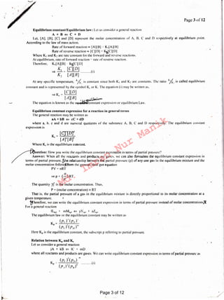 Relation between KP and K.,
Let us consider a general reaction
jA + kB ¢:: IC ~ mD
where all reactants and products are gases. We can write equilibrium constant exprexsionin terms ofpartial pressure as
I m
(p,) (p/)) .
Kl' .0 • 4 (I)
(p_,)'(f711)
[C]''[D]"
K = ----
c [A]" [B]''
Where Kc is the equilibrium constant.
uestion: llow you write the equilibrium constant expression in terms of partial pressure?
nswer: When all the reactants and products arc gases. we can also formulate the equilibrium constant expression in
of partial pressure. (Fite relationship between the partial pressure (p) of any one gas in the equilibrium mixture and the
molar concentration follow!Jfrom the general ideal gas equation
PV = nRT
11
~p=(-)RT
v
The quantity Y,. is the molar concentration. Thus.
P =(molar concentration) x RT
That is. the partial pressure of a gas in the equilibrium mixture is directly proportional to its molar Concentration at a
given temperature. 1
'f1hereforc. we can write the equilibrium constant expression in terms of partial pressure instead of molar concentrations.8
For a general reaction
IL1~1 + mM,~1 ¢:: yY,~, + zZ,~1
The equilibrium law or the equilibrium constant may be written as
K = (Pr)'.(p/)°
" ( >' ( )'"P1. P.f
Herc K" is the equilibrium constant, the subscript p referring to partial pressure.
Equilibrium constant expression for a reaction in general terms
The general reaction may be written as
aA + bB <= cC + dD
where a. b. c and d are numeral quotients of the substance A. B. C and D respectively. The equilibrium constant
expression is
Equilibrium constant/Equilibrium law: Let us consider a general reaction
A+B<=C+D
l.ct, [A). I BJ. IC] and [DJ represent the molar concentration of A. B. C and D respectively al equilibrium point.
According to the law of mass action.
Rate of forward rcaction « [Alll31 ~ Ki[AllB]
Rate of reverse reaction oc [ Cll DI -r: KliCJl DI
Where K1 and K~ arc rate constant for the forward and reverse reactions.
At equilibrium. rate of forward reaction ~' rate of reverse reaction.
Therefore. Ki[ All Bl K-iJC II DI
K, [C][D] .
:=) - ~ (1)
K~ [A][H]
At any spcci fie temperature. ";{: is constant since both K1 and K~ are constants. The· ratio ){.: is called equilibrium
constant and is represented by the symbol Kc or K. The equation (i) may be written as.
[C][D]
=>Kc= ---
[A][B] -~w~.,,...
The equation is known as the J'iU~ij~~nstant expression or equilibrium Law,
Page 3of12
Page 3 of 12
Md.
Imran
Nur
Manik
 