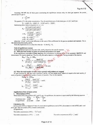 The molar concentration ofCl2 = 11
moll-
I a-· r) _
The molar concentration of PCI, '" -1.- moll
The molar concentration or PCI 1 .. 11
moll.'
Calculation of Kc
let us a mol of PCl5 is heated in V liter of vessel and at equilibrium a mol of PCl5 dissociates to x mol of PCI_, and x 11101
of Cl~ gas. Thus (a-x) mols of PCI, remains undissociatc.
At equilibrium,
Application of law of mass action
i. Dissociation Of PCl5
When heated. PCl5 dissociated to PCl1.and Cl2 gas. At equilibrium. the reaction is represented by the following equation
PCl~1,1 PCl.,c•I + Cl2ci1
At primary state: a mol 0- 0
At equilibrium: (a-x) mol x mol x mol
=atm
(atm)2
(atm)
(p,;), )1
Kr=-,.-~~
( /7. .o, )
(ii) When the total number of moles of the reactants and products are unequal
In such reactions K,. will have units (rnol/litre)" and K11 will have units (atm)", where n is equal to the total number of
moles of products minus the totai number of moles of reactants. Thus for the reaction. i , •
N204ci1 ¢::: 2NOic21
K ~' [NOJ~= (mo/ I L)2 = mol/L
c
[N204] (mo/ IL)
(utm)2
----- =No units
(atn'r)( aIm)
([J/11)2
Kr~--=---
(f711)(Pr:)
Units of equilibrium constant
In the equilibrium expression the units of Kc and KP depend on the specific reaction.
(i) Wht'n the total number of moles of reactants and products are equal
In the equilibrium expression of these reactions, the concentration or pressure terms in the numerator 1<ow~c-rn ff<I• and
denominator 1~1 exactly cancel out. Thus Kc or Kr for such a reaction is without units. Taking example of the reaction .
H21e1 + 121~1 ¢::: 2HIM
[Hlf (moil L)2
K "' = · ~ No units
c [H2][12] (mo! I L)(mol IL)
The quantity /{ is the molar concentration. Thus the partial pressure of individual gases A. 13, C and Dare:
P., ~. [A)RT: P11 = [B]RT: Pc ~0 [C]RT and P,, = [D]RT:
Substituting these values in equation (i), we have
[C]' (RT)' [ D]"' (RT)"'
K.,.., [Ar (RT)1[B]1 (RT)1
[C]'[DJ"'. (RT)''"'
=>K .,. x----
r [A]'[JJ]1 (/?T)''1
::::) KP"' Kc X (RT)"""" f1·k1
=> Kr= K x (RT)'" (ii)
where £n"' (I+m) - (i+k) is the difference in the sums of the coefficients for the gaseous products and reactants. This is
the relationship between Kr and K,.
From the expression (ii) it is clear that when ~11 ~- 0, then KP.~ K..-
p
Assuming ·~ m1 that all these gases constituting the equilibrium mixture obey the ideal gas equation. the partial .
pressure (p) ofa gas is ·
II
(-)RT
v
Page 4of12
Page 4 of 12
Md.
Imran
Nur
Manik
 